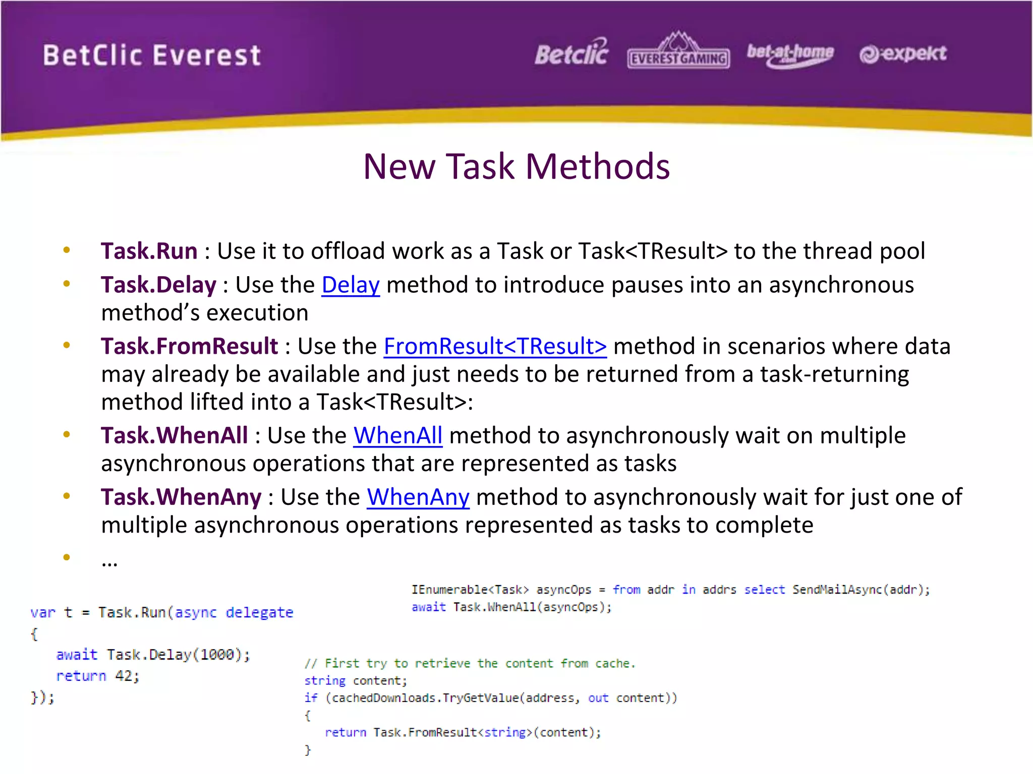 New Task Methods 
• Task.Run : Use it to offload work as a Task or Task<TResult> to the thread pool 
• Task.Delay : Use the Delay method to introduce pauses into an asynchronous 
method’s execution 
• Task.FromResult : Use the FromResult<TResult> method in scenarios where data 
may already be available and just needs to be returned from a task-returning 
method lifted into a Task<TResult>: 
• Task.WhenAll : Use the WhenAll method to asynchronously wait on multiple 
asynchronous operations that are represented as tasks 
• Task.WhenAny : Use the WhenAny method to asynchronously wait for just one of 
multiple asynchronous operations represented as tasks to complete 
• … 
 