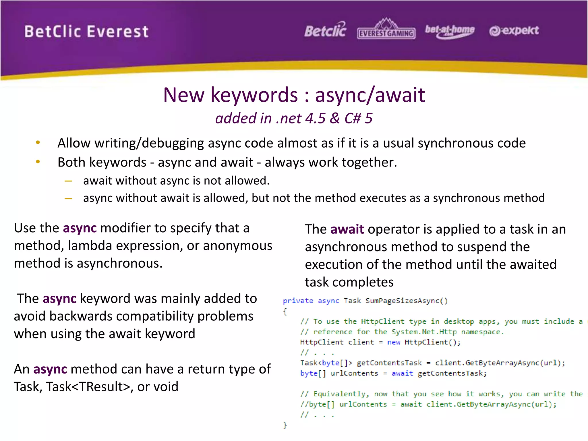 New keywords : async/await 
added in .net 4.5 & C# 5 
• Allow writing/debugging async code almost as if it is a usual synchronous code 
• Both keywords - async and await - always work together. 
– await without async is not allowed. 
– async without await is allowed, but not the method executes as a synchronous method 
Use the async modifier to specify that a 
method, lambda expression, or anonymous 
method is asynchronous. 
The async keyword was mainly added to 
avoid backwards compatibility problems 
when using the await keyword 
An async method can have a return type of 
Task, Task<TResult>, or void 
The await operator is applied to a task in an 
asynchronous method to suspend the 
execution of the method until the awaited 
task completes 
 