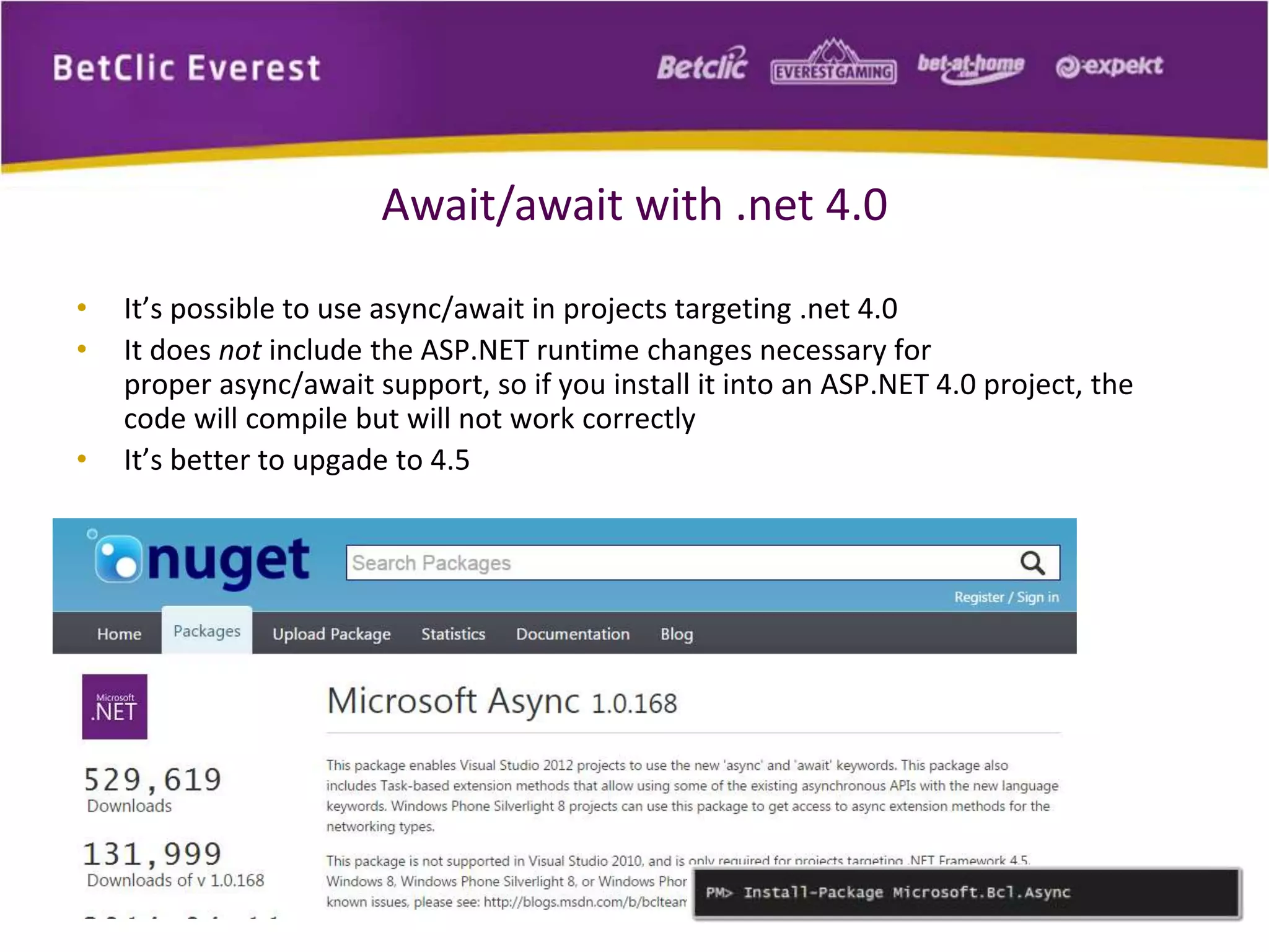 Await/await with .net 4.0 
• It’s possible to use async/await in projects targeting .net 4.0 
• It does not include the ASP.NET runtime changes necessary for 
proper async/await support, so if you install it into an ASP.NET 4.0 project, the 
code will compile but will not work correctly 
• It’s better to upgade to 4.5 
 
