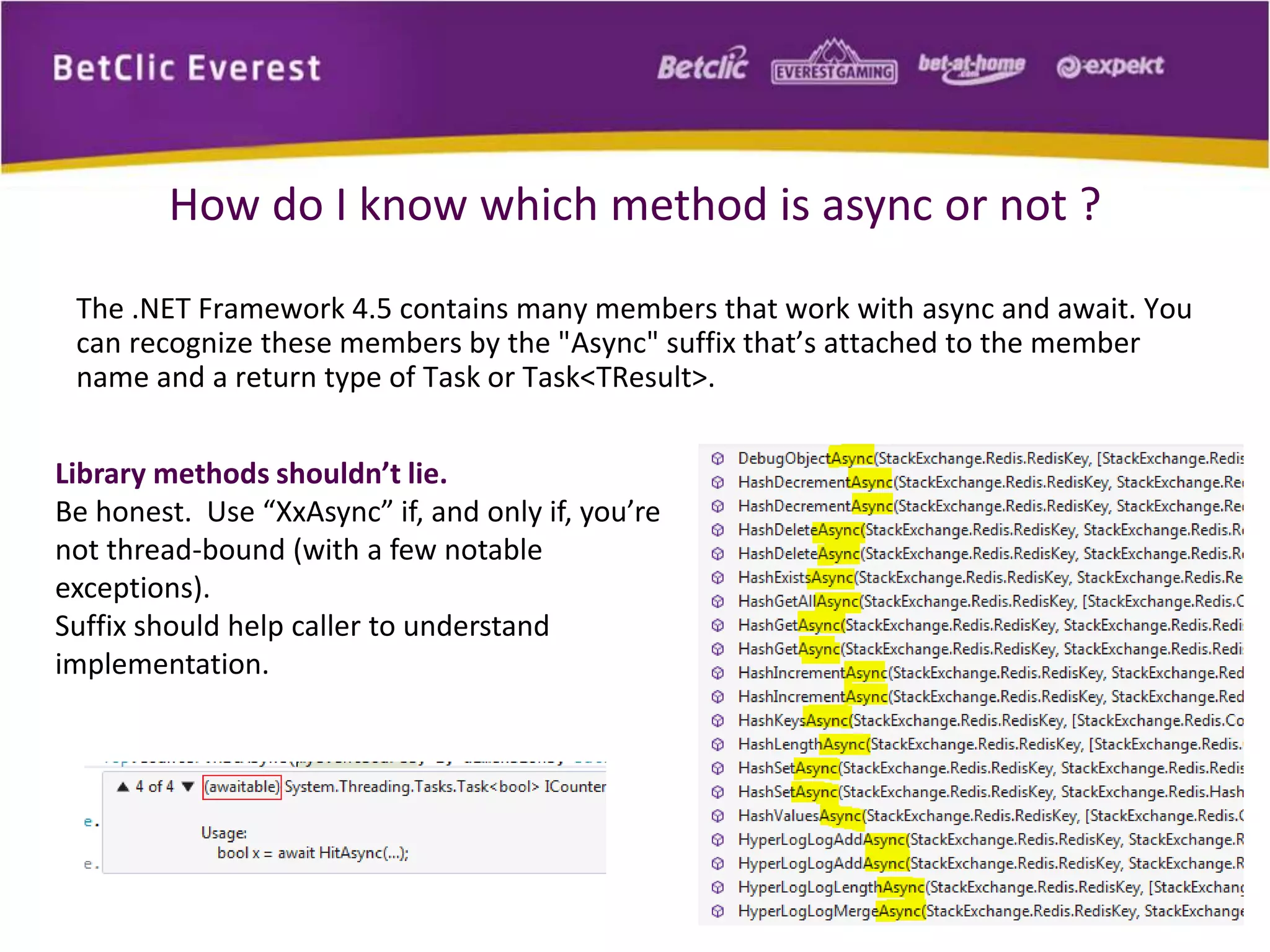 How do I know which method is async or not ? 
The .NET Framework 4.5 contains many members that work with async and await. You 
can recognize these members by the "Async" suffix that’s attached to the member 
name and a return type of Task or Task<TResult>. 
Library methods shouldn’t lie. 
Be honest. Use “XxAsync” if, and only if, you’re 
not thread-bound (with a few notable 
exceptions). 
Suffix should help caller to understand 
implementation. 
 
