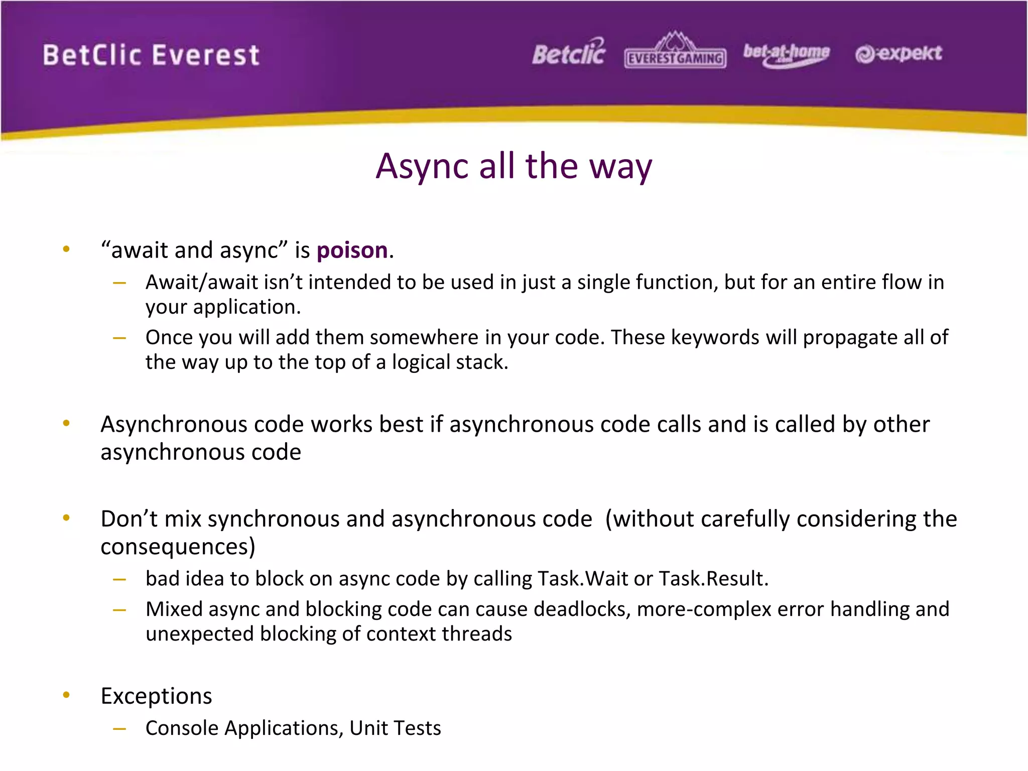 Async all the way 
• “await and async” is poison. 
– Await/await isn’t intended to be used in just a single function, but for an entire flow in 
your application. 
– Once you will add them somewhere in your code. These keywords will propagate all of 
the way up to the top of a logical stack. 
• Asynchronous code works best if asynchronous code calls and is called by other 
asynchronous code 
• Don’t mix synchronous and asynchronous code (without carefully considering the 
consequences) 
– bad idea to block on async code by calling Task.Wait or Task.Result. 
– Mixed async and blocking code can cause deadlocks, more-complex error handling and 
unexpected blocking of context threads 
• Exceptions 
– Console Applications, Unit Tests 
 
