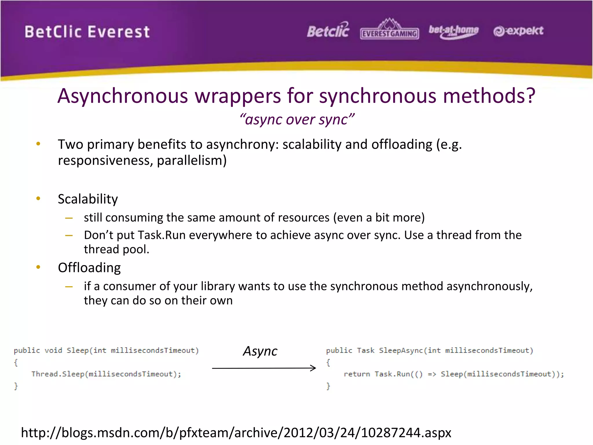 Asynchronous wrappers for synchronous methods? 
“async over sync” 
• Two primary benefits to asynchrony: scalability and offloading (e.g. 
responsiveness, parallelism) 
• Scalability 
– still consuming the same amount of resources (even a bit more) 
– Don’t put Task.Run everywhere to achieve async over sync. Use a thread from the 
thread pool. 
• Offloading 
– if a consumer of your library wants to use the synchronous method asynchronously, 
they can do so on their own 
Async 
http://blogs.msdn.com/b/pfxteam/archive/2012/03/24/10287244.aspx 
 