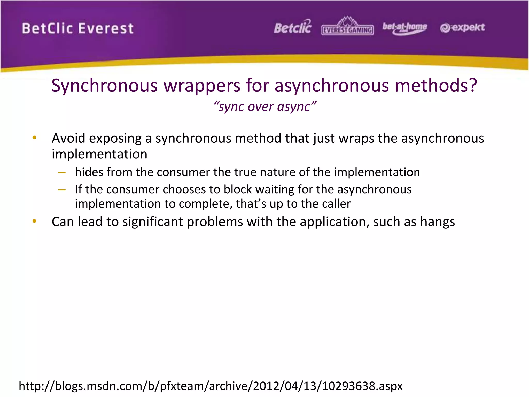 Synchronous wrappers for asynchronous methods? 
“sync over async” 
• Avoid exposing a synchronous method that just wraps the asynchronous 
implementation 
– hides from the consumer the true nature of the implementation 
– If the consumer chooses to block waiting for the asynchronous 
implementation to complete, that’s up to the caller 
• Can lead to significant problems with the application, such as hangs 
http://blogs.msdn.com/b/pfxteam/archive/2012/04/13/10293638.aspx 
 