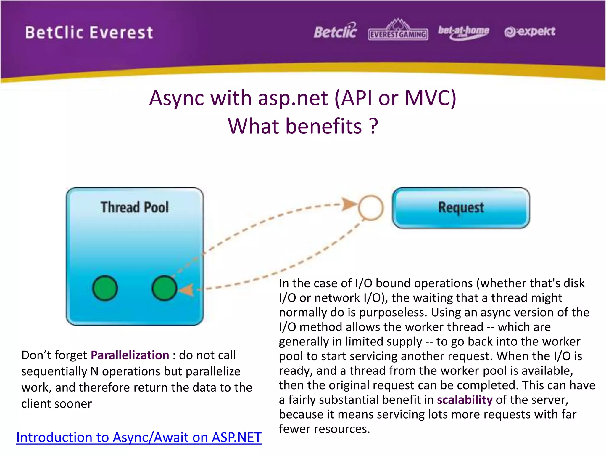 Async with asp.net (API or MVC) 
What benefits ? 
Introduction to Async/Await on ASP.NET 
In the case of I/O bound operations (whether that's disk 
I/O or network I/O), the waiting that a thread might 
normally do is purposeless. Using an async version of the 
I/O method allows the worker thread -- which are 
generally in limited supply -- to go back into the worker 
pool to start servicing another request. When the I/O is 
ready, and a thread from the worker pool is available, 
then the original request can be completed. This can have 
a fairly substantial benefit in scalability of the server, 
because it means servicing lots more requests with far 
fewer resources. 
Don’t forget Parallelization : do not call 
sequentially N operations but parallelize 
work, and therefore return the data to the 
client sooner 
 