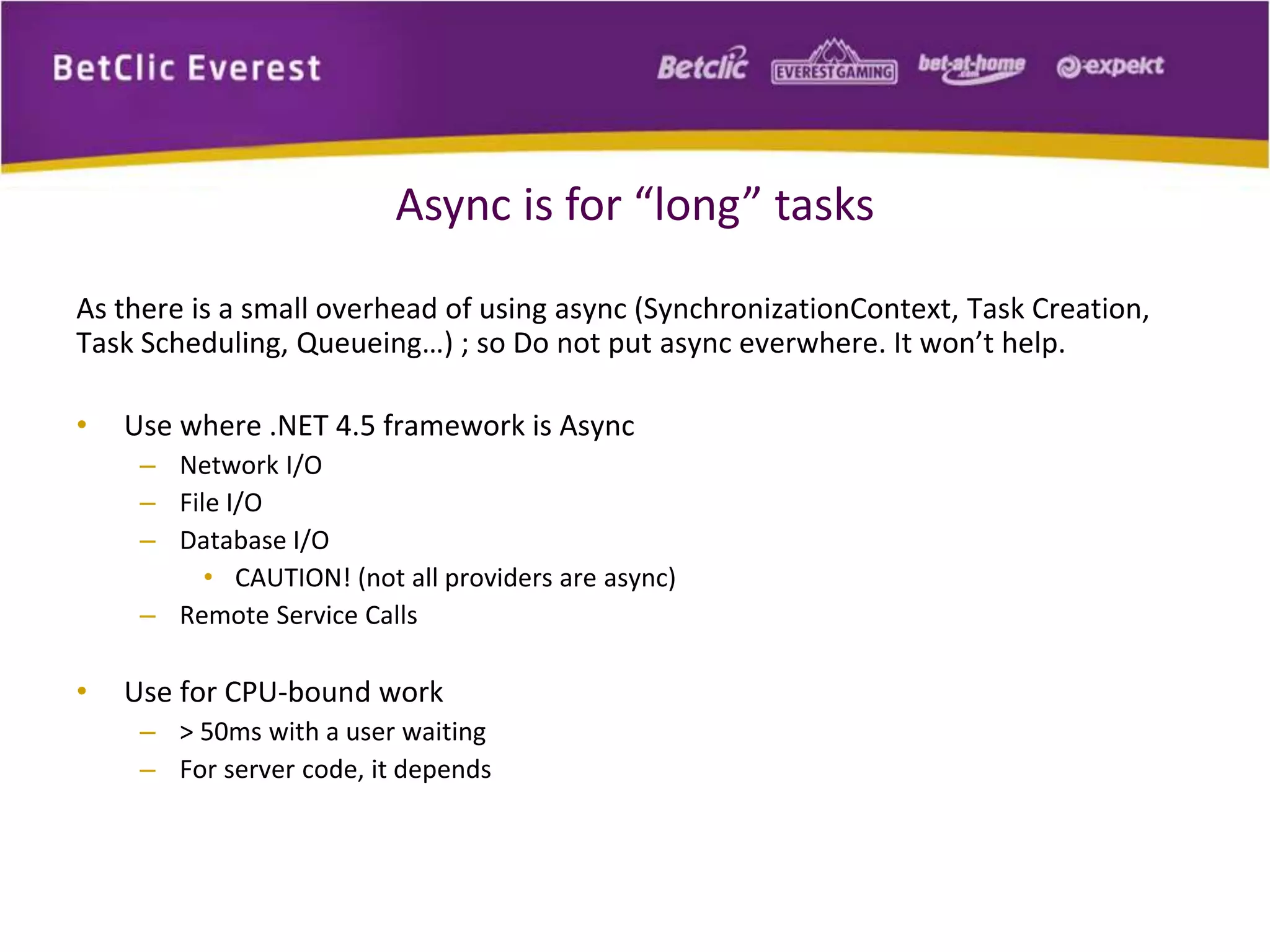 Async is for “long” tasks 
As there is a small overhead of using async (SynchronizationContext, Task Creation, 
Task Scheduling, Queueing…) ; so Do not put async everwhere. It won’t help. 
• Use where .NET 4.5 framework is Async 
– Network I/O 
– File I/O 
– Database I/O 
• CAUTION! (not all providers are async) 
– Remote Service Calls 
• Use for CPU-bound work 
– > 50ms with a user waiting 
– For server code, it depends 
 