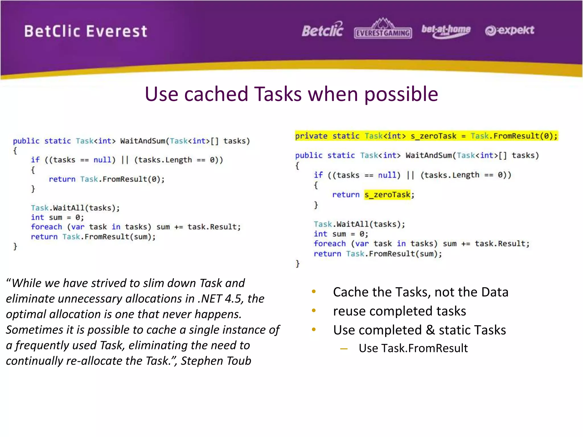 Use cached Tasks when possible 
“While we have strived to slim down Task and 
eliminate unnecessary allocations in .NET 4.5, the 
optimal allocation is one that never happens. 
Sometimes it is possible to cache a single instance of 
a frequently used Task, eliminating the need to 
continually re-allocate the Task.”, Stephen Toub 
• Cache the Tasks, not the Data 
• reuse completed tasks 
• Use completed & static Tasks 
– Use Task.FromResult 
 