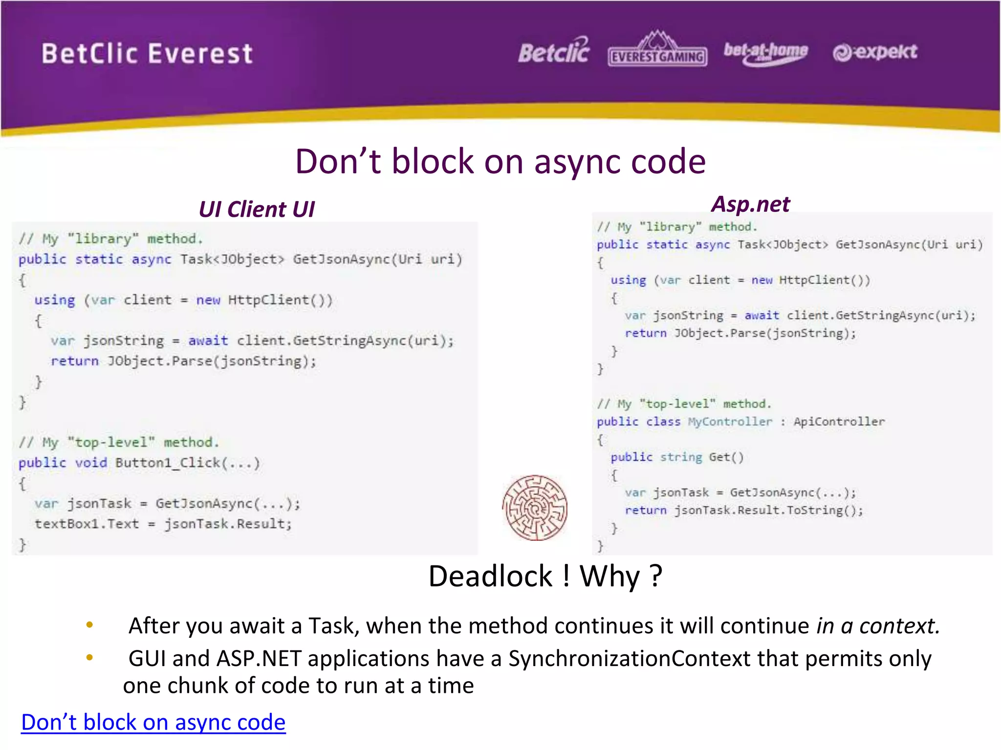Don’t block on async code 
UI Client UI Asp.net 
Deadlock ! Why ? 
• After you await a Task, when the method continues it will continue in a context. 
• GUI and ASP.NET applications have a SynchronizationContext that permits only 
one chunk of code to run at a time 
Don’t block on async code 
 