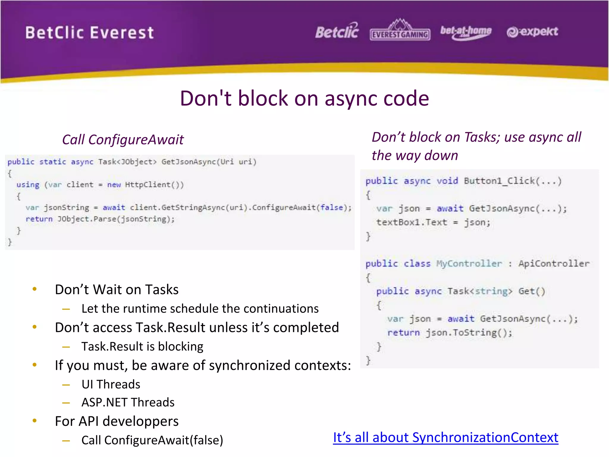 Don't block on async code 
Call ConfigureAwait 
• Don’t Wait on Tasks 
– Let the runtime schedule the continuations 
• Don’t access Task.Result unless it’s completed 
– Task.Result is blocking 
• If you must, be aware of synchronized contexts: 
– UI Threads 
– ASP.NET Threads 
• For API developpers 
Don’t block on Tasks; use async all 
the way down 
– Call ConfigureAwait(false) It’s all about SynchronizationContext 
 