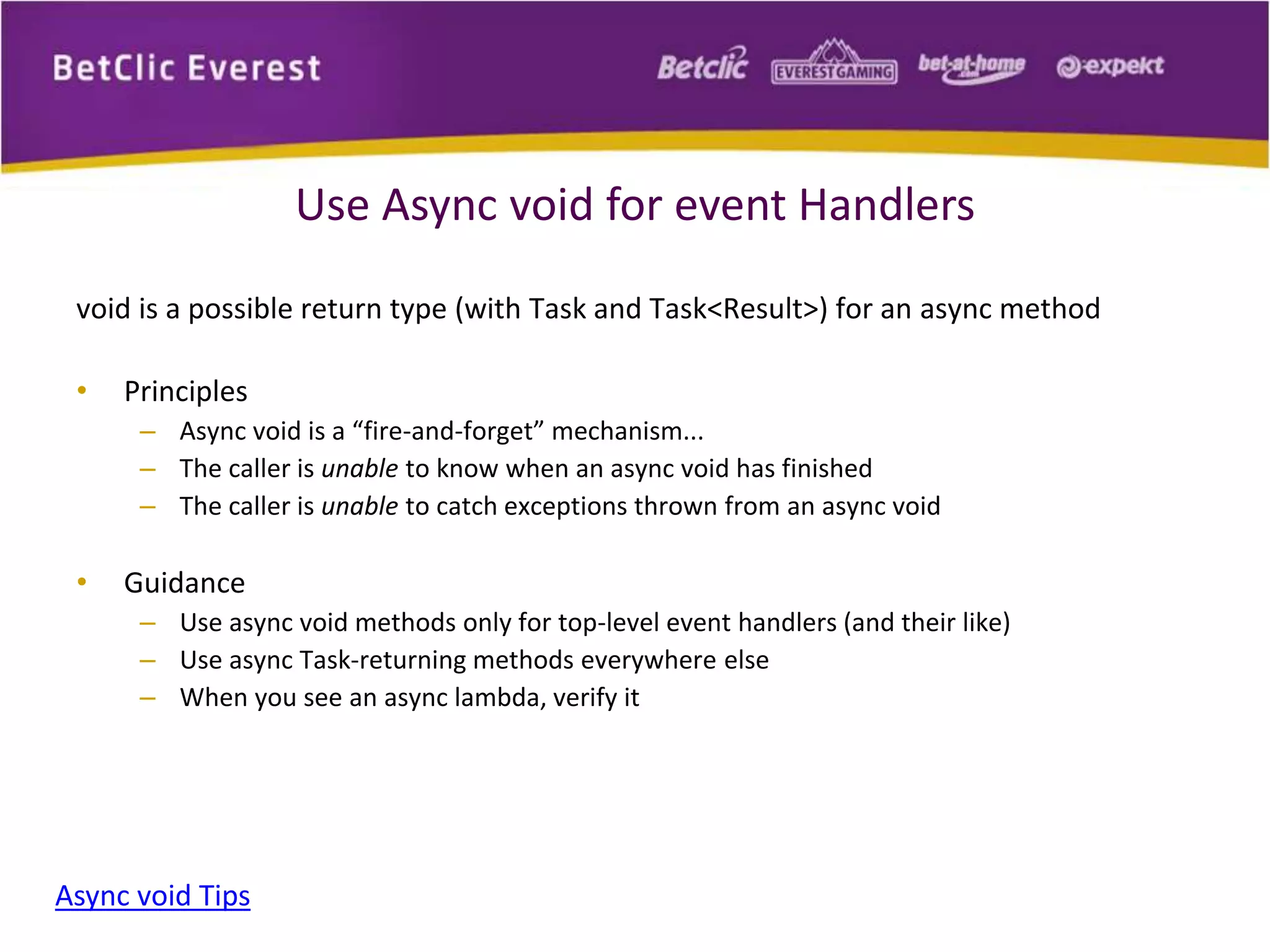 Use Async void for event Handlers 
void is a possible return type (with Task and Task<Result>) for an async method 
• Principles 
– Async void is a “fire-and-forget” mechanism... 
– The caller is unable to know when an async void has finished 
– The caller is unable to catch exceptions thrown from an async void 
• Guidance 
– Use async void methods only for top-level event handlers (and their like) 
– Use async Task-returning methods everywhere else 
– When you see an async lambda, verify it 
Async void Tips 
 