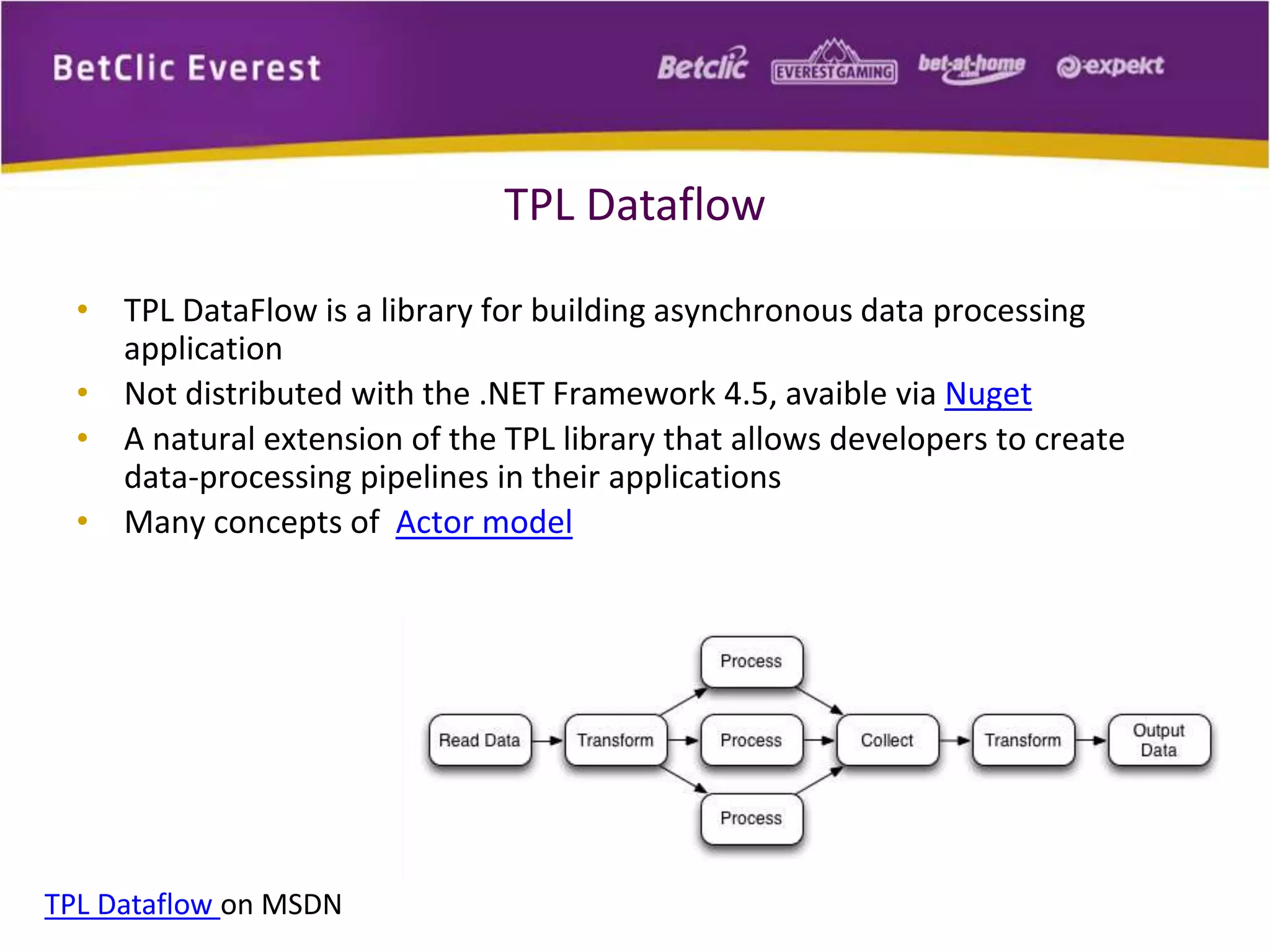 TPL Dataflow 
• TPL DataFlow is a library for building asynchronous data processing 
application 
• Not distributed with the .NET Framework 4.5, avaible via Nuget 
• A natural extension of the TPL library that allows developers to create 
data-processing pipelines in their applications 
• Many concepts of Actor model 
TPL Dataflow on MSDN 
 
