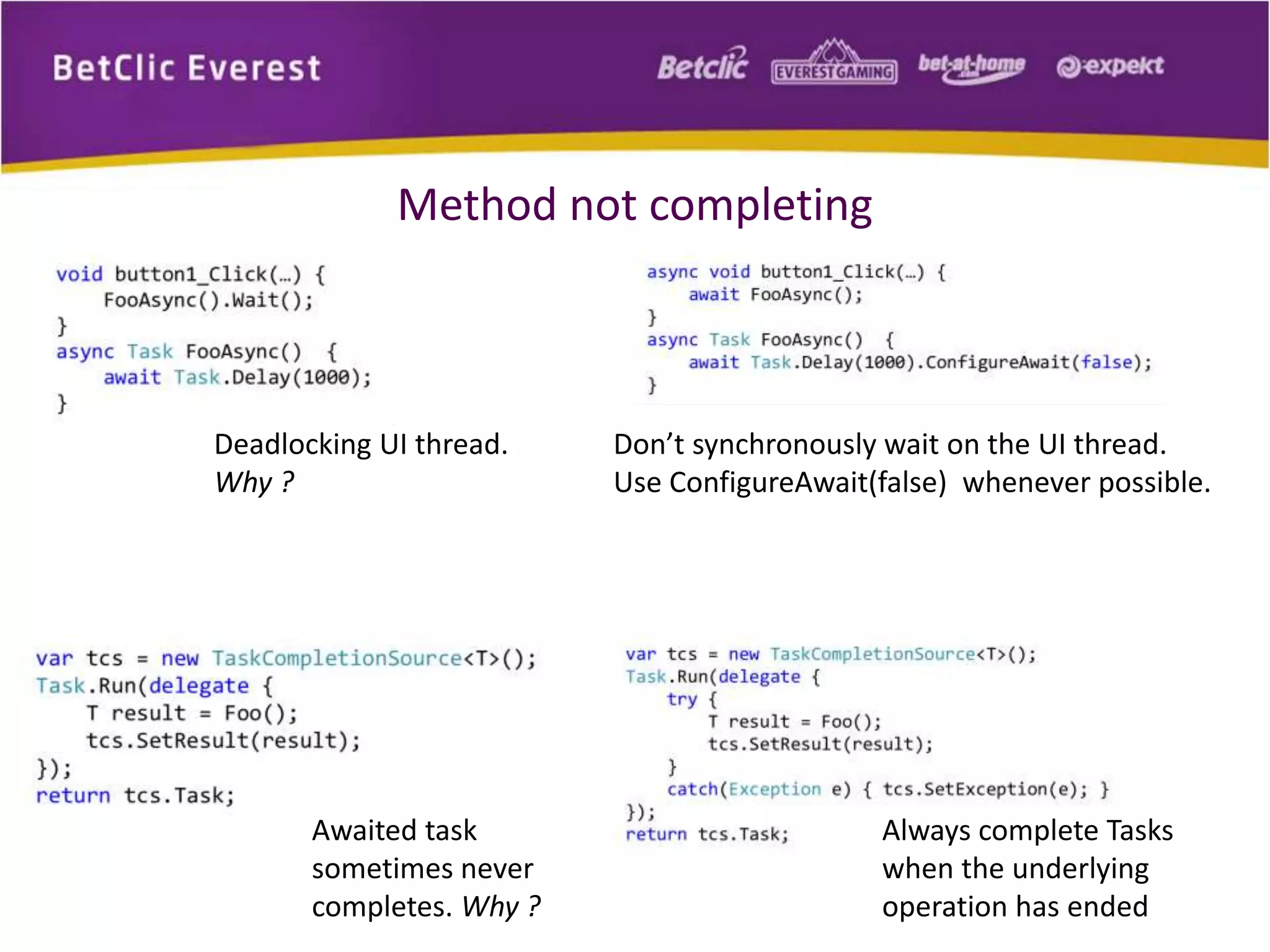 Method not completing 
Awaited task 
sometimes never 
completes. Why ? 
Always complete Tasks 
when the underlying 
operation has ended 
Deadlocking UI thread. 
Why ? 
Don’t synchronously wait on the UI thread. 
Use ConfigureAwait(false) whenever possible. 
 