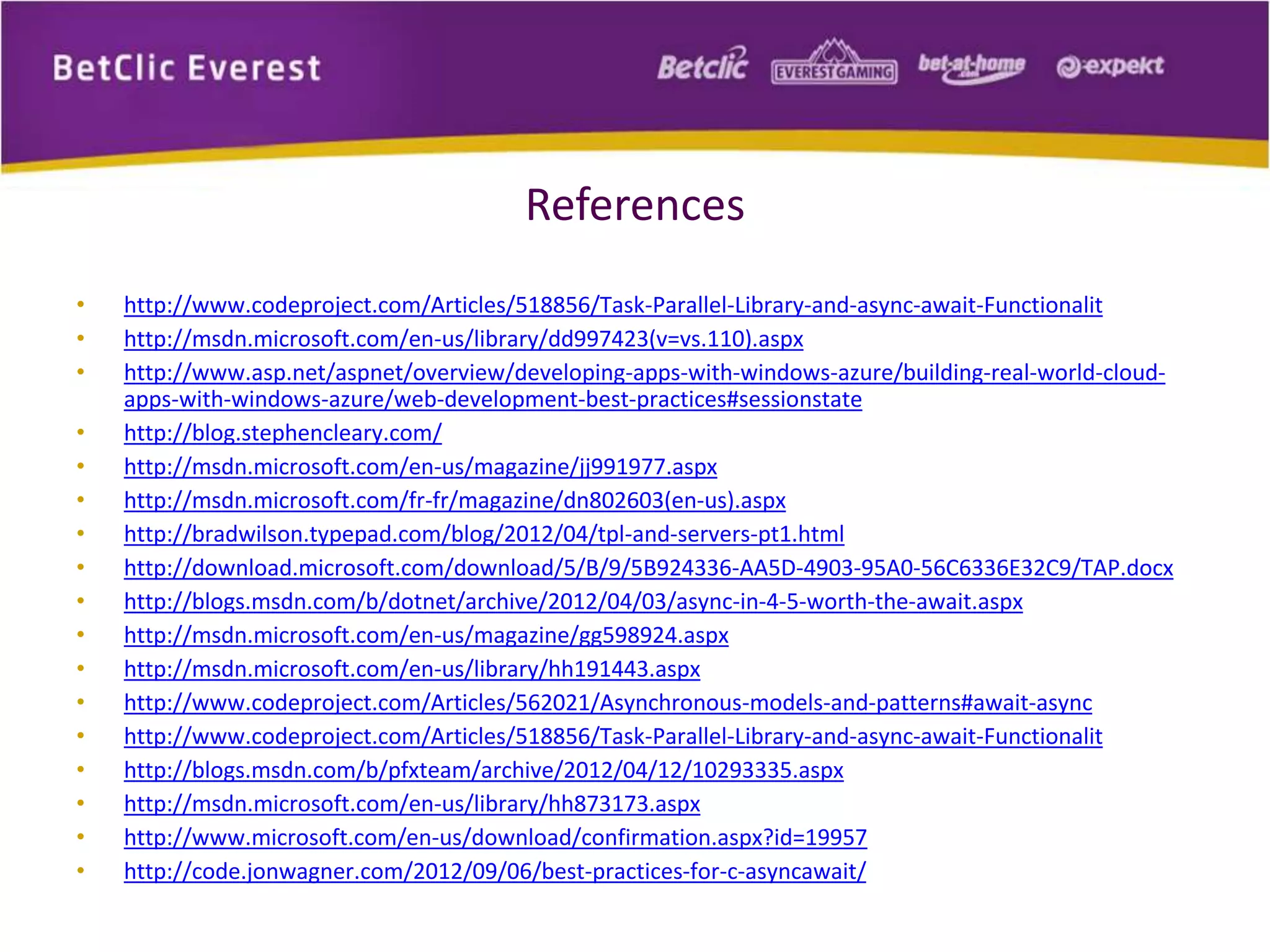 References 
• http://www.codeproject.com/Articles/518856/Task-Parallel-Library-and-async-await-Functionalit 
• http://msdn.microsoft.com/en-us/library/dd997423(v=vs.110).aspx 
• http://www.asp.net/aspnet/overview/developing-apps-with-windows-azure/building-real-world-cloud-apps- 
with-windows-azure/web-development-best-practices#sessionstate 
• http://blog.stephencleary.com/ 
• http://msdn.microsoft.com/en-us/magazine/jj991977.aspx 
• http://msdn.microsoft.com/fr-fr/magazine/dn802603(en-us).aspx 
• http://bradwilson.typepad.com/blog/2012/04/tpl-and-servers-pt1.html 
• http://download.microsoft.com/download/5/B/9/5B924336-AA5D-4903-95A0-56C6336E32C9/TAP.docx 
• http://blogs.msdn.com/b/dotnet/archive/2012/04/03/async-in-4-5-worth-the-await.aspx 
• http://msdn.microsoft.com/en-us/magazine/gg598924.aspx 
• http://msdn.microsoft.com/en-us/library/hh191443.aspx 
• http://www.codeproject.com/Articles/562021/Asynchronous-models-and-patterns#await-async 
• http://www.codeproject.com/Articles/518856/Task-Parallel-Library-and-async-await-Functionalit 
• http://blogs.msdn.com/b/pfxteam/archive/2012/04/12/10293335.aspx 
• http://msdn.microsoft.com/en-us/library/hh873173.aspx 
• http://www.microsoft.com/en-us/download/confirmation.aspx?id=19957 
• http://code.jonwagner.com/2012/09/06/best-practices-for-c-asyncawait/ 
