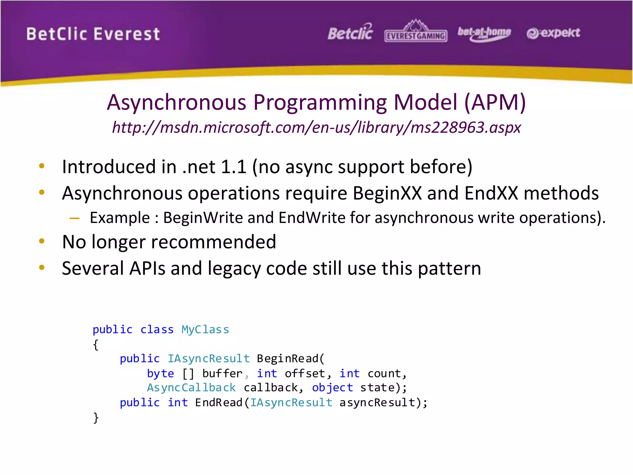 Asynchronous Programming Model (APM) 
http://msdn.microsoft.com/en-us/library/ms228963.aspx 
• Introduced in .net 1.1 (no async support before) 
• Asynchronous operations require BeginXX and EndXX methods 
– Example : BeginWrite and EndWrite for asynchronous write operations). 
• No longer recommended 
• Several APIs and legacy code still use this pattern 
public class MyClass 
{ 
public IAsyncResult BeginRead( 
byte [] buffer, int offset, int count, 
AsyncCallback callback, object state); 
public int EndRead(IAsyncResult asyncResult); 
} 
 
