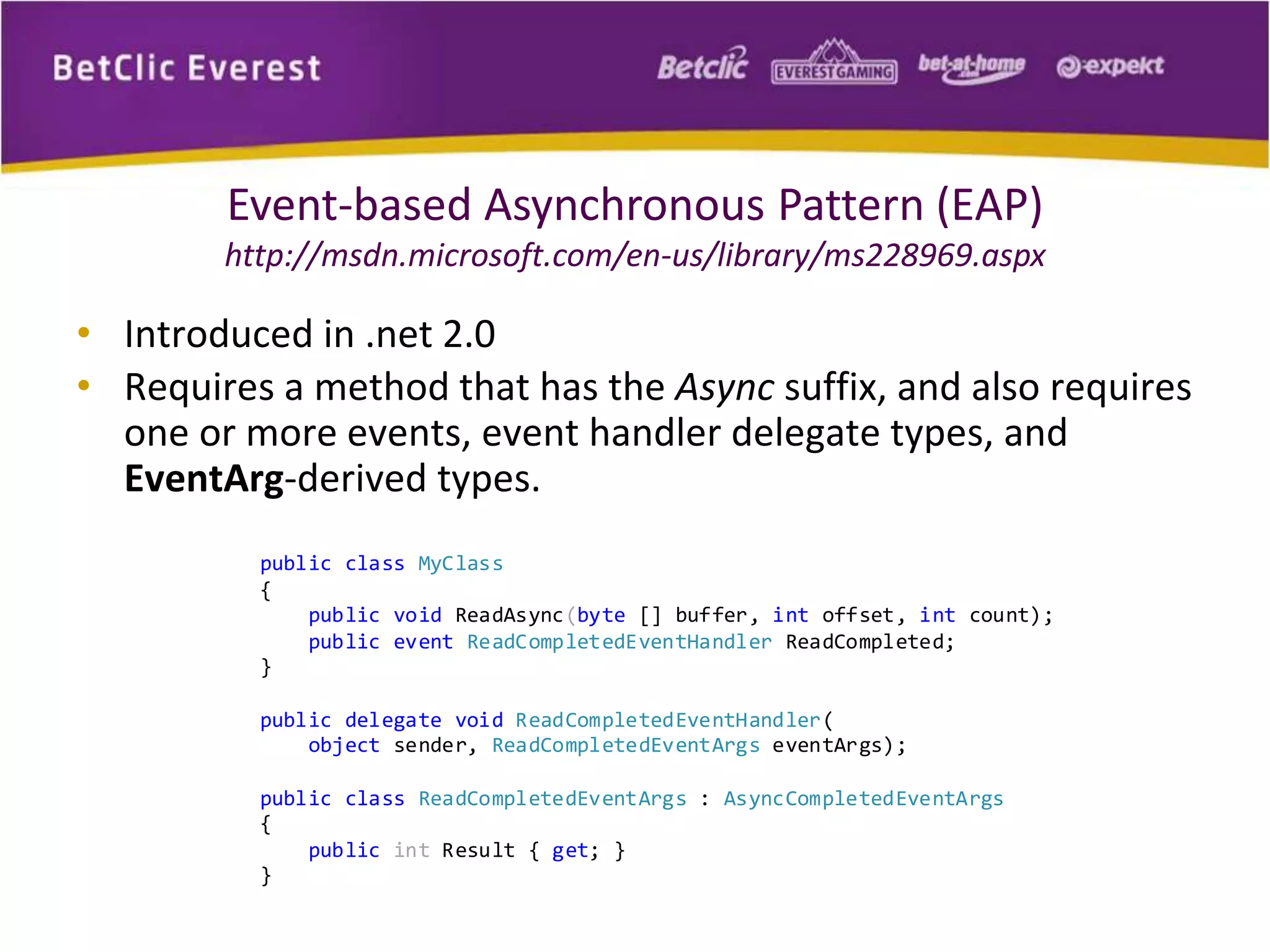 Event-based Asynchronous Pattern (EAP) 
http://msdn.microsoft.com/en-us/library/ms228969.aspx 
• Introduced in .net 2.0 
• Requires a method that has the Async suffix, and also requires 
one or more events, event handler delegate types, and 
EventArg-derived types. 
public class MyClass 
{ 
public void ReadAsync(byte [] buffer, int offset, int count); 
public event ReadCompletedEventHandler ReadCompleted; 
} 
public delegate void ReadCompletedEventHandler( 
object sender, ReadCompletedEventArgs eventArgs); 
public class ReadCompletedEventArgs : AsyncCompletedEventArgs 
{ 
public int Result { get; } 
} 
 
