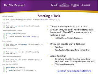 Starting a Task 
• Threre are many ways to start a task. 
• Most of time, we don’t need to start a Task 
by yourself ; The API/Framework method 
will give a task. 
– eg HttpClient, StreamReader, … 
• If you still need to start a Task, use 
– Task.Run 
– Task.Factory.StartNew for a full control 
• About Task.Run 
– Do not use it just to “provide something 
awaitable” aka a fake-asynchronous method 
– CPU-bound tasks only 
Task.Run vs Task.Factory.StartNew 
 