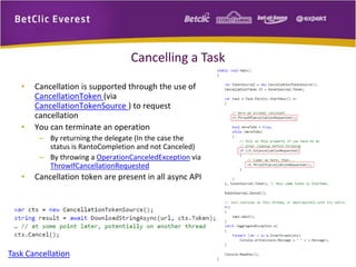 Cancelling a Task 
• Cancellation is supported through the use of 
CancellationToken (via 
CancellationTokenSource ) to request 
cancellation 
• You can terminate an operation 
– By returning the delegate (In the case the 
status is RantoCompletion and not Canceled) 
– By throwing a OperationCanceledException via 
ThrowIfCancellationRequested 
• Cancellation token are present in all async API 
Task Cancellation 
 