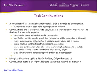 Task Continuations 
• A continuation task is an asynchronous task that is invoked by another task 
– Traditionally, this has been done by using callback methods 
• Continuations are relatively easy to use, but are nevertheless very powerful and 
flexible. For example, you can: 
– pass data from the antecedent to the continuation 
– specify the conditions under which the continuation will be invoked or not invoked 
– cancel a continuation either before it starts or cooperatively as it is running 
– invoke multiple continuations from the same antecedent 
– invoke one continuation when all or any one of multiple antecedents complete 
– chain continuations one after another to any arbitrary length 
– use a continuation to handle exceptions thrown by the antecedent 
– … 
• Many continuations options (NotOnFaulted, OnlyOnFaulted, ..) 
• Continuation Tasks is an important topic to achieve « Async all the way » 
Continuation Tasks 
 