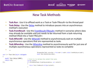 New Task Methods 
• Task.Run : Use it to offload work as a Task or Task<TResult> to the thread pool 
• Task.Delay : Use the Delay method to introduce pauses into an asynchronous 
method’s execution 
• Task.FromResult : Use the FromResult<TResult> method in scenarios where data 
may already be available and just needs to be returned from a task-returning 
method lifted into a Task<TResult>: 
• Task.WhenAll : Use the WhenAll method to asynchronously wait on multiple 
asynchronous operations that are represented as tasks 
• Task.WhenAny : Use the WhenAny method to asynchronously wait for just one of 
multiple asynchronous operations represented as tasks to complete 
• … 
 