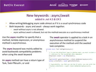 New keywords : async/await 
added in .net 4.5 & C# 5 
• Allow writing/debugging async code almost as if it is a usual synchronous code 
• Both keywords - async and await - always work together. 
– await without async is not allowed. 
– async without await is allowed, but not the method executes as a synchronous method 
Use the async modifier to specify that a 
method, lambda expression, or anonymous 
method is asynchronous. 
The async keyword was mainly added to 
avoid backwards compatibility problems 
when using the await keyword 
An async method can have a return type of 
Task, Task<TResult>, or void 
The await operator is applied to a task in an 
asynchronous method to suspend the 
execution of the method until the awaited 
task completes 
 