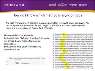 How do I know which method is async or not ? 
The .NET Framework 4.5 contains many members that work with async and await. You 
can recognize these members by the "Async" suffix that’s attached to the member 
name and a return type of Task or Task<TResult>. 
Library methods shouldn’t lie. 
Be honest. Use “XxAsync” if, and only if, you’re 
not thread-bound (with a few notable 
exceptions). 
Suffix should help caller to understand 
implementation. 
 