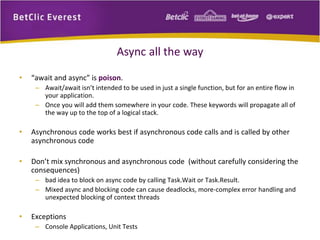 Async all the way 
• “await and async” is poison. 
– Await/await isn’t intended to be used in just a single function, but for an entire flow in 
your application. 
– Once you will add them somewhere in your code. These keywords will propagate all of 
the way up to the top of a logical stack. 
• Asynchronous code works best if asynchronous code calls and is called by other 
asynchronous code 
• Don’t mix synchronous and asynchronous code (without carefully considering the 
consequences) 
– bad idea to block on async code by calling Task.Wait or Task.Result. 
– Mixed async and blocking code can cause deadlocks, more-complex error handling and 
unexpected blocking of context threads 
• Exceptions 
– Console Applications, Unit Tests 
 