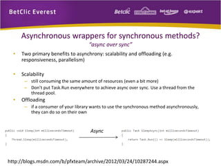 Asynchronous wrappers for synchronous methods? 
“async over sync” 
• Two primary benefits to asynchrony: scalability and offloading (e.g. 
responsiveness, parallelism) 
• Scalability 
– still consuming the same amount of resources (even a bit more) 
– Don’t put Task.Run everywhere to achieve async over sync. Use a thread from the 
thread pool. 
• Offloading 
– if a consumer of your library wants to use the synchronous method asynchronously, 
they can do so on their own 
Async 
http://blogs.msdn.com/b/pfxteam/archive/2012/03/24/10287244.aspx 
 
