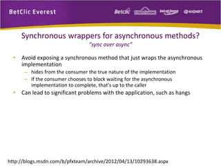 Synchronous wrappers for asynchronous methods? 
“sync over async” 
• Avoid exposing a synchronous method that just wraps the asynchronous 
implementation 
– hides from the consumer the true nature of the implementation 
– If the consumer chooses to block waiting for the asynchronous 
implementation to complete, that’s up to the caller 
• Can lead to significant problems with the application, such as hangs 
http://blogs.msdn.com/b/pfxteam/archive/2012/04/13/10293638.aspx 
 