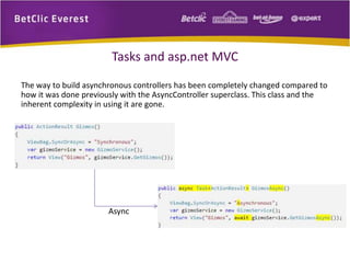 Tasks and asp.net MVC 
The way to build asynchronous controllers has been completely changed compared to 
how it was done previously with the AsyncController superclass. This class and the 
inherent complexity in using it are gone. 
Async 
 