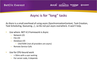 Async is for “long” tasks 
As there is a small overhead of using async (SynchronizationContext, Task Creation, 
Task Scheduling, Queueing…) ; so Do not put async everwhere. It won’t help. 
• Use where .NET 4.5 framework is Async 
– Network I/O 
– File I/O 
– Database I/O 
• CAUTION! (not all providers are async) 
– Remote Service Calls 
• Use for CPU-bound work 
– > 50ms with a user waiting 
– For server code, it depends 
 
