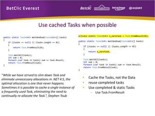 Use cached Tasks when possible 
“While we have strived to slim down Task and 
eliminate unnecessary allocations in .NET 4.5, the 
optimal allocation is one that never happens. 
Sometimes it is possible to cache a single instance of 
a frequently used Task, eliminating the need to 
continually re-allocate the Task.”, Stephen Toub 
• Cache the Tasks, not the Data 
• reuse completed tasks 
• Use completed & static Tasks 
– Use Task.FromResult 
 