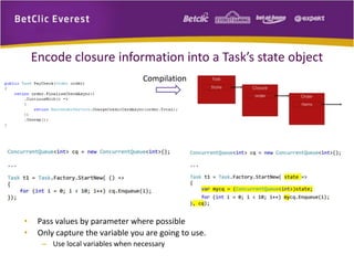 Encode closure information into a Task’s state object 
Compilation 
• Pass values by parameter where possible 
• Only capture the variable you are going to use. 
– Use local variables when necessary 
 