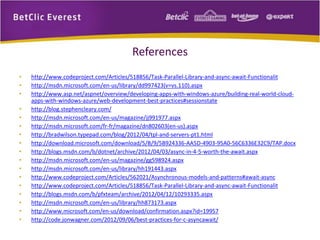 References 
• http://www.codeproject.com/Articles/518856/Task-Parallel-Library-and-async-await-Functionalit 
• http://msdn.microsoft.com/en-us/library/dd997423(v=vs.110).aspx 
• http://www.asp.net/aspnet/overview/developing-apps-with-windows-azure/building-real-world-cloud-apps- 
with-windows-azure/web-development-best-practices#sessionstate 
• http://blog.stephencleary.com/ 
• http://msdn.microsoft.com/en-us/magazine/jj991977.aspx 
• http://msdn.microsoft.com/fr-fr/magazine/dn802603(en-us).aspx 
• http://bradwilson.typepad.com/blog/2012/04/tpl-and-servers-pt1.html 
• http://download.microsoft.com/download/5/B/9/5B924336-AA5D-4903-95A0-56C6336E32C9/TAP.docx 
• http://blogs.msdn.com/b/dotnet/archive/2012/04/03/async-in-4-5-worth-the-await.aspx 
• http://msdn.microsoft.com/en-us/magazine/gg598924.aspx 
• http://msdn.microsoft.com/en-us/library/hh191443.aspx 
• http://www.codeproject.com/Articles/562021/Asynchronous-models-and-patterns#await-async 
• http://www.codeproject.com/Articles/518856/Task-Parallel-Library-and-async-await-Functionalit 
• http://blogs.msdn.com/b/pfxteam/archive/2012/04/12/10293335.aspx 
• http://msdn.microsoft.com/en-us/library/hh873173.aspx 
• http://www.microsoft.com/en-us/download/confirmation.aspx?id=19957 
• http://code.jonwagner.com/2012/09/06/best-practices-for-c-asyncawait/ 
