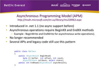 Asynchronous Programming Model (APM) 
http://msdn.microsoft.com/en-us/library/ms228963.aspx 
• Introduced in .net 1.1 (no async support before) 
• Asynchronous operations require BeginXX and EndXX methods 
– Example : BeginWrite and EndWrite for asynchronous write operations). 
• No longer recommended 
• Several APIs and legacy code still use this pattern 
public class MyClass 
{ 
public IAsyncResult BeginRead( 
byte [] buffer, int offset, int count, 
AsyncCallback callback, object state); 
public int EndRead(IAsyncResult asyncResult); 
} 
 