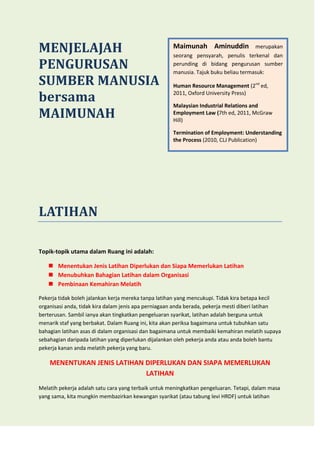 MENJELAJAH
PENGURUSAN
SUMBER MANUSIA
bersama
MAIMUNAH

Maimunah Aminuddin

merupakan

seorang pensyarah, penulis terkenal dan
perunding di bidang pengurusan sumber
manusia. Tajuk buku beliau termasuk:
Human Resource Management (2nd ed,
2011, Oxford University Press)
Malaysian Industrial Relations and
Employment Law (7th ed, 2011, McGraw
Hill)
Termination of Employment: Understanding
the Process (2010, CLJ Publication)

LATIHAN
Topik-topik utama dalam Ruang ini adalah:
 Menentukan Jenis Latihan Diperlukan dan Siapa Memerlukan Latihan
 Menubuhkan Bahagian Latihan dalam Organisasi
 Pembinaan Kemahiran Melatih
Pekerja tidak boleh jalankan kerja mereka tanpa latihan yang mencukupi. Tidak kira betapa kecil
organisasi anda, tidak kira dalam jenis apa perniagaan anda berada, pekerja mesti diberi latihan
berterusan. Sambil ianya akan tingkatkan pengeluaran syarikat, latihan adalah berguna untuk
menarik staf yang berbakat. Dalam Ruang ini, kita akan periksa bagaimana untuk tubuhkan satu
bahagian latihan asas di dalam organisasi dan bagaimana untuk membaiki kemahiran melatih supaya
sebahagian daripada latihan yang diperlukan dijalankan oleh pekerja anda atau anda boleh bantu
pekerja kanan anda melatih pekerja yang baru.

MENENTUKAN JENIS LATIHAN DIPERLUKAN DAN SIAPA MEMERLUKAN
LATIHAN
Melatih pekerja adalah satu cara yang terbaik untuk meningkatkan pengeluaran. Tetapi, dalam masa
yang sama, kita mungkin membazirkan kewangan syarikat (atau tabung levi HRDF) untuk latihan

 
