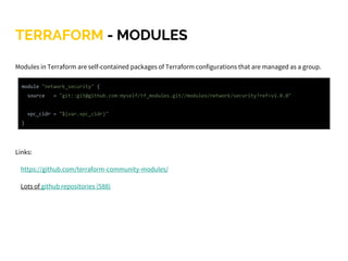 TERRAFORM - MODULES
Modules in Terraform are self-contained packages of Terraform configurations that are managed as a group.
Links:
https://github.com/terraform-community-modules/
Lots of github repositories (588)
module "network_security" {
source = "git::git@github.com:myself/tf_modules.git//modules/network/security?ref=v1.0.0"
vpc_cidr = "${var.vpc_cidr}"
}
 