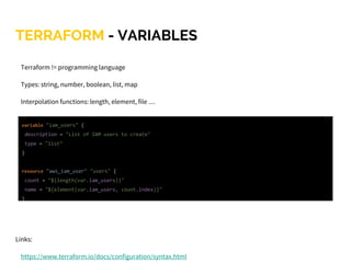 TERRAFORM - VARIABLES
Terraform != programming language
Types: string, number, boolean, list, map
Interpolation functions: length, element, file …
Interpolation is not allowed everywhere
Links:
https://www.terraform.io/docs/configuration/syntax.html
variable "iam_users" {
description = "List of IAM users to create"
type = "list"
}
resource "aws_iam_user" "users" {
count = "${length(var.iam_users)}"
name = "${element(var.iam_users, count.index)}"
}
 