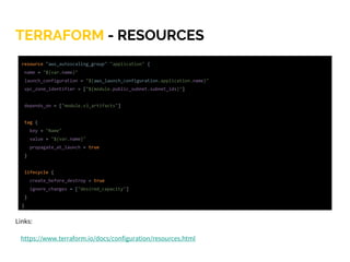 TERRAFORM - RESOURCES
Links:
https://www.terraform.io/docs/configuration/resources.html
resource "aws_autoscaling_group" "application" {
name = "${var.name}"
launch_configuration = "${aws_launch_configuration.application.name}"
vpc_zone_identifier = ["${module.public_subnet.subnet_ids}"]
depends_on = ["module.s3_artifacts"]
tag {
key = "Name"
value = "${var.name}"
propagate_at_launch = true
}
lifecycle {
create_before_destroy = true
ignore_changes = ["desired_capacity"]
}
}
 