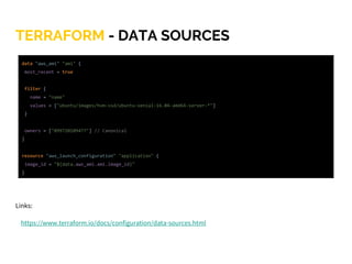 TERRAFORM - DATA SOURCES
Links:
https://www.terraform.io/docs/configuration/data-sources.html
data "aws_ami" "ami" {
most_recent = true
filter {
name = "name"
values = ["ubuntu/images/hvm-ssd/ubuntu-xenial-16.04-amd64-server-*"]
}
owners = ["099720109477"] // Canonical
}
resource "aws_launch_configuration" "application" {
image_id = "${data.aws_ami.ami.image_id}"
}
 