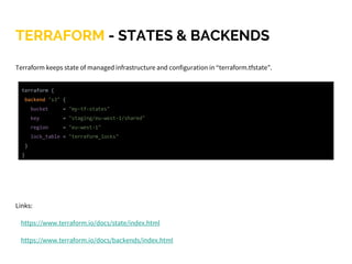 TERRAFORM - STATES & BACKENDS
Terraform keeps state of managed infrastructure and configuration in “terraform.tfstate”.
Links:
https://www.terraform.io/docs/state/index.html
https://www.terraform.io/docs/backends/index.html
terraform {
backend "s3" {
bucket = "my-tf-states"
key = "staging/eu-west-1/shared"
region = "eu-west-1"
lock_table = "terraform_locks"
}
}
 