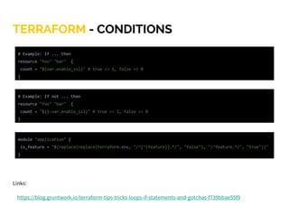 TERRAFORM - CONDITIONS
Links:
https://blog.gruntwork.io/terraform-tips-tricks-loops-if-statements-and-gotchas-f739bbae55f9
module "application" {
is_feature = "${replace(replace(terraform.env, "/^[^(feature)].*/", "false"), "/^feature.*/", "true")}"
}
# Example: If ... then
resource "foo" "bar" {
count = "${var.enable_ssl}" # true => 1, false => 0
}
# Example: If not ... then
resource "foo" "bar" {
count = "${1-var.enable_ssl}" # true => 1, false => 0
}
 