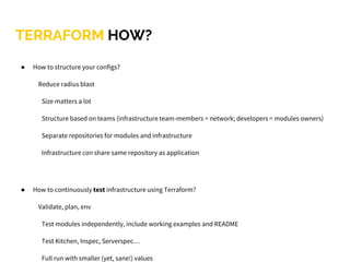 ● How to structure your configs?
Reduce radius blast
Size matters a lot
Structure based on teams (infrastructure team-members = network; developers = modules owners)
Separate repositories for modules and infrastructure
Infrastructure can share same repository as application
● How to continuously test infrastructure using Terraform?
Validate, plan, env
Test modules independently, include working examples and README
Test Kitchen, Inspec, Serverspec…
Full run with smaller (yet, sane!) values
TERRAFORM HOW?
 