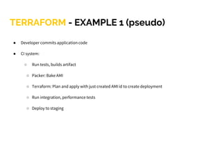 TERRAFORM - EXAMPLE 1 (pseudo)
● Developer commits application code
● CI system:
○ Run tests, builds artifact
○ Packer: Bake AMI
○ Terraform: Plan and apply with just created AMI id to create deployment
○ Run integration, performance tests
○ Deploy to staging
 