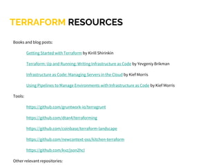 TERRAFORM RESOURCES
Books and blog posts:
Getting Started with Terraform by Kirill Shirinkin
Terraform: Up and Running: Writing Infrastructure as Code by Yevgeniy Brikman
Infrastructure as Code: Managing Servers in the Cloud by Kief Morris
Using Pipelines to Manage Environments with Infrastructure as Code by Kief Morris
Tools:
https://github.com/gruntwork-io/terragrunt
https://github.com/dtan4/terraforming
https://github.com/coinbase/terraform-landscape
https://github.com/newcontext-oss/kitchen-terraform
https://github.com/kvz/json2hcl
Other relevant repositories:
 