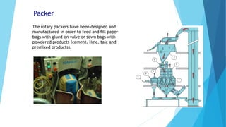 Packer
The rotary packers have been designed and
manufactured in order to feed and fill paper
bags with glued-on valve or sewn bags with
powdered products (cement, lime, talc and
premixed products).
 