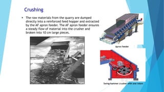 Crushing
 The raw materials from the quarry are dumped
directly into a reinforced feed hopper and extracted
by the AF apron feeder. The AF apron feeder ensures
a steady flow of material into the crusher and
broken into 10 cm large pieces.
Swing-hammer crusher with one rotors
Apron feeder
 