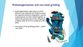 Prehomogenization and raw meal grinding
 Prehomogenization takes place in which
different raw materials are mixed to maintain
the required chemical composition, and the
crushed pieces are then milled together to
reduce the particle size of the components to
a typical value of 10-15 % residue on a 90 um
sieve.
 The output of the grinding process – called
‘raw meal’
 