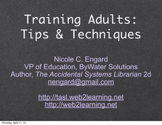 Training Adults:
                 Tips & Techniques
                     Nicole C. Engard
            VP of Education, ByWater Solutions
        Author, The Accidental Systems Librarian 2d
                   nengard@gmail.com

                         http://tasl.web2learning.net
                           http://web2learning.net

Thursday, April 11, 13
 