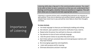 Listening skills play a big part in the communication process. You need
to be able to listen to your customers so that you can understand their
feelings and thoughts, whether these are positive or negative. This will
then allow you to respond and take appropriate action.
Listening is a passive process and is something that everyone can improve on
with practice. If you are an attentive and sensitive listener, people will feel more
relaxed, have more trust in you and will be more likely to share their thoughts
and ideas.
To Listen Actively
Use body language to show you are listening by nodding and smiling.
Ask relevant, open questions and ask for clarification if you need to.
Repeat what the person has said back to show you understand .
Pay attention to tone of voice and body language.
Give the person chance to say what they want to say.
Don't listen with pre-conceived ideas and resist giving your opinion until
they have finished.
Be encouraging supportive and empathetic.
Listen with purpose and for meaning.
Eliminate distractions and don't interrupt
Importance
of Listening
 