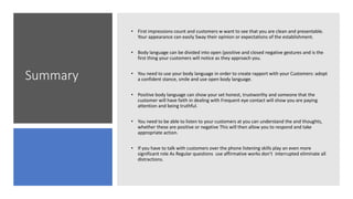 Summary
• First impressions count and customers w want to see that you are clean and presentable.
Your appearance can easily Sway their opinion or expectations of the establishment.
• Body language can be divided into open (positive and closed negative gestures and is the
first thing your customers will notice as they approach you.
• You need to use your body language in order to create rapport with your Customers: adopt
a confident stance, smile and use open body language.
• Positive body language can show your set honest, trustworthy and someone that the
customer will have faith in dealing with Frequent eye contact will show you are paying
attention and being truthful.
• You need to be able to listen to your customers at you can understand the and thoughts,
whether these are positive or negative This will then allow you to respond and take
appropriate action.
• If you have to talk with customers over the phone listening skills play an even more
significant role As Regular questions use affirmative works don’t interrupted eliminate all
distractions.
 