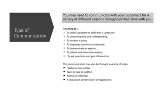 This may be :-
To solve a problem or deal with a complaint.
To show empathy and understanding.
To answer a query.
To negotiate convince or persuade.
To demonstrate or explain.
To inform and share information.
To ask questions and gain information.
This communication may also be through a variety of styles
Verbal or non-verbal.
Face-to-face or written.
Formal or informal.
A discussion conversation or negotiation.
You may need to communicate with your customers for a
variety of different reasons throughout their time with you
Type of
Communication
 